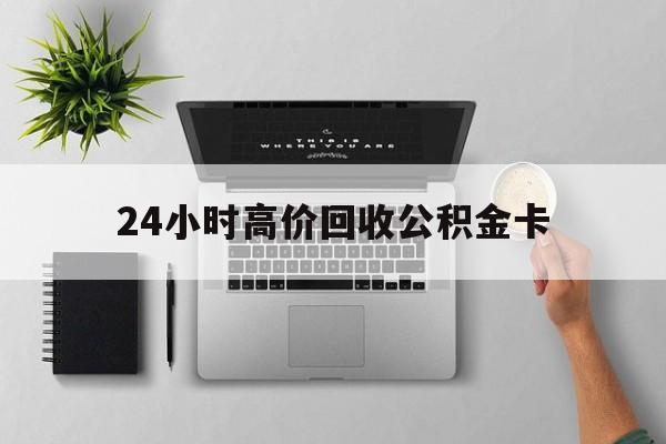 最新24小时高价回收公积金卡方法分析(最方便真实的舟山24小时高价回收公积金卡怎么办方法)