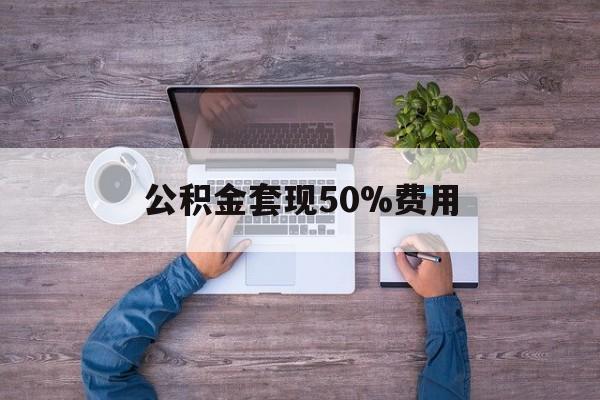 最新公积金套现50%费用方法分析(最方便真实的舟山公积金套现需要什么手续方法)