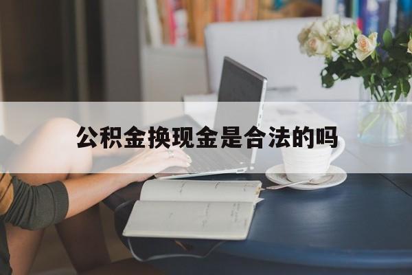 最新公积金换现金是合法的吗方法分析(最方便真实的舟山公积金换现金是合法的吗怎么办方法)