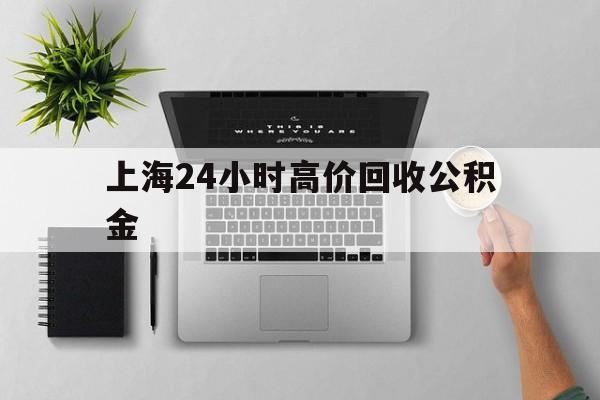 最新上海24小时高价回收公积金方法分析(最方便真实的舟山2021年上海公积金怎么提取方法)