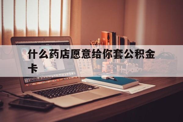 最新什么药店愿意给你套公积金卡方法分析(最方便真实的舟山什么药店愿意给你套公积金卡的钱方法)